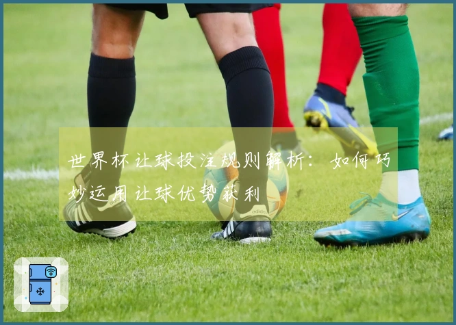 世界杯让球投注规则解析：如何巧妙运用让球优势获利