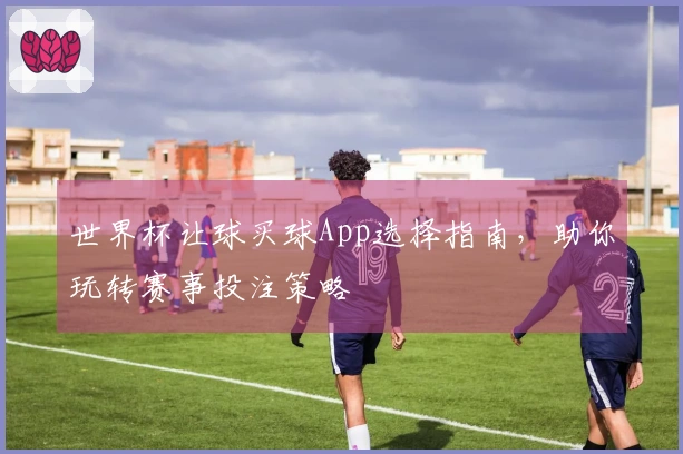 世界杯让球买球App选择指南，助你玩转赛事投注策略